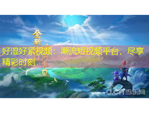 好湿好紧视频：潮流短视频平台，尽享精彩时刻