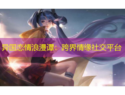 异国恋情浪漫谭：跨界情缘社交平台