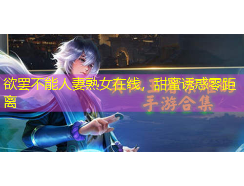 欲罢不能人妻熟女在线，甜蜜诱惑零距离