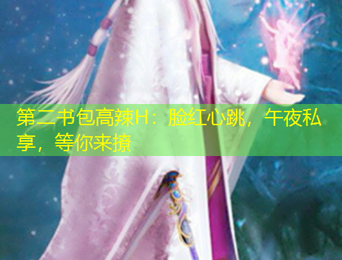 第二书包高辣H：脸红心跳，午夜私享，等你来撩