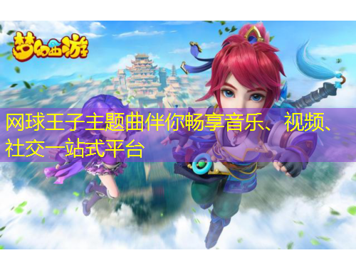 网球王子主题曲伴你畅享音乐、视频、社交一站式平台