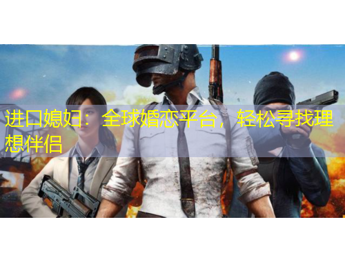 进口媳妇：全球婚恋平台，轻松寻找理想伴侣