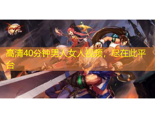高清40分钟男人女人视频，尽在此平台